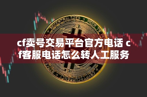 cf卖号交易平台官方电话 cf客服电话怎么转人工服务？