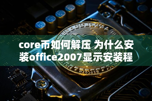 core币如何解压 为什么安装office2007显示安装程序找不到office.zh？