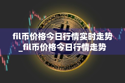 fil币价格今日行情实时走势_fil币价格今日行情走势