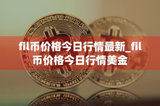 fil币价格今日行情最新_fil币价格今日行情美金