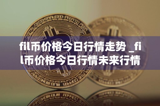 fil币价格今日行情走势 _fil币价格今日行情未来行情