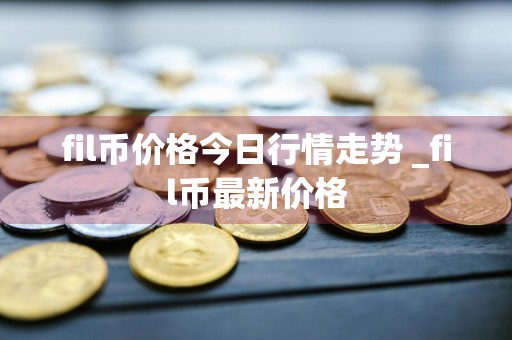 fil币价格今日行情走势 _fil币最新价格