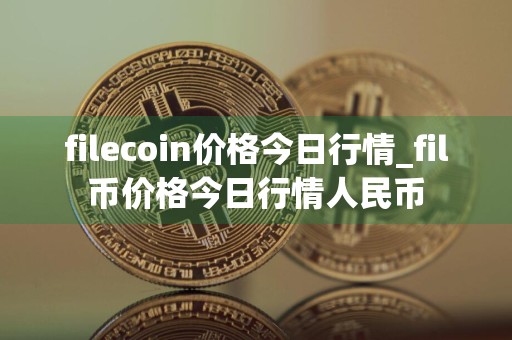 filecoin价格今日行情_fil币价格今日行情人民币