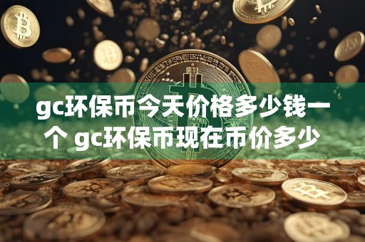 gc环保币今天价格多少钱一个 gc环保币现在币价多少钱一个