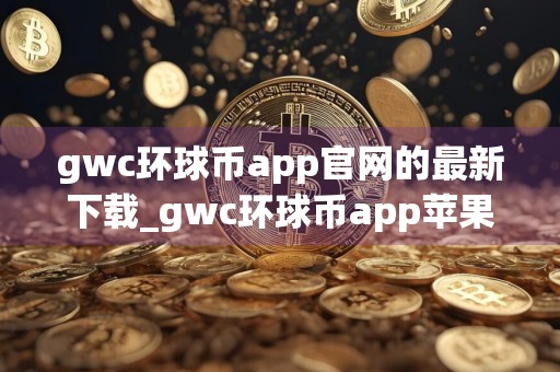 gwc环球币app官网的最新下载_gwc环球币app苹果下载v5.3.10