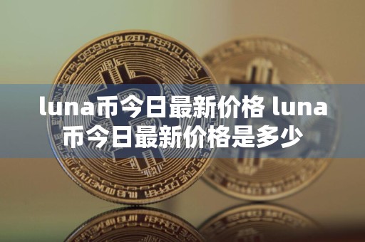 luna币今日最新价格 luna币今日最新价格是多少