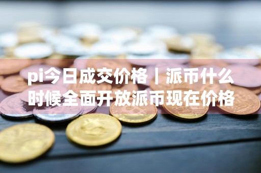 pi今日成交价格｜派币什么时候全面开放派币现在价格