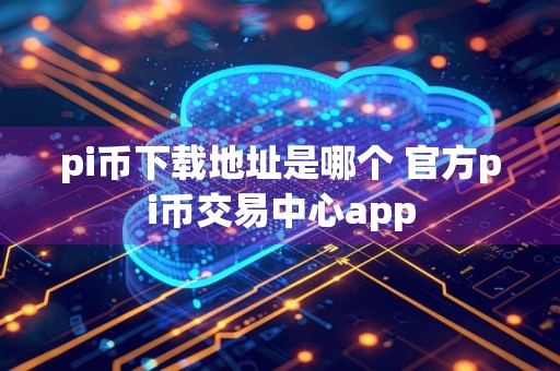 pi币下载地址是哪个 官方pi币交易中心app