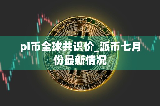 pi币全球共识价_派币七月份最新情况
