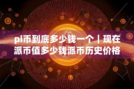pi币到底多少钱一个｜现在派币值多少钱派币历史价格表