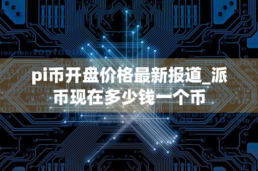 pi币开盘价格最新报道_派币现在多少钱一个币