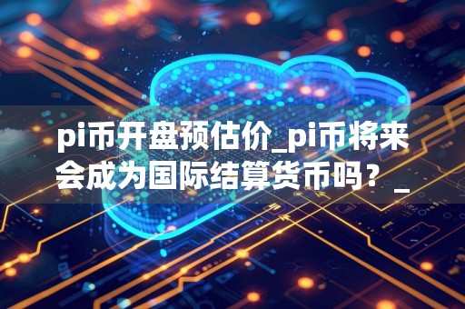 pi币开盘预估价_pi币将来会成为国际结算货币吗？_派币最初发行价格