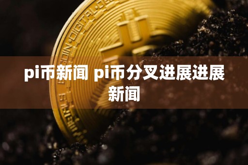 pi币新闻 pi币分叉进展进展新闻