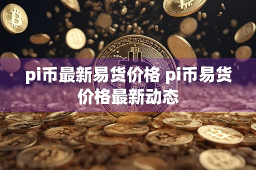 pi币最新易货价格 pi币易货价格最新动态