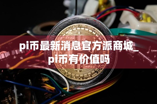 pi币最新消息官方派商城_pi币有价值吗