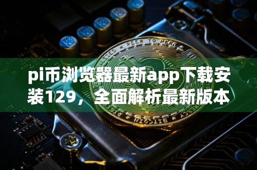 pi币浏览器最新app下载安装129，全面解析最新版本的必备指南
