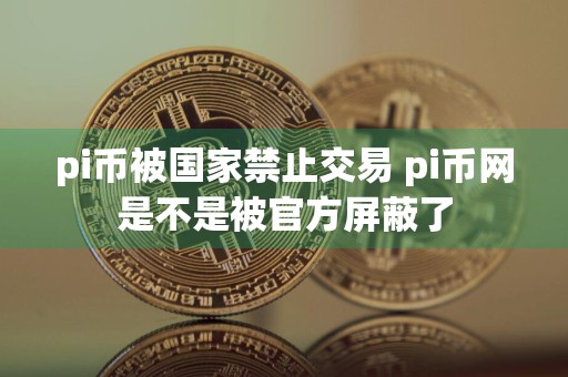 pi币被国家禁止交易 pi币网是不是被官方屏蔽了