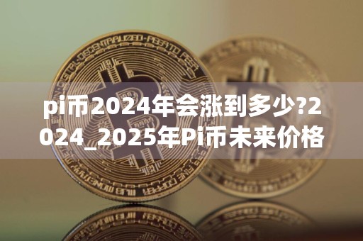 pi币2024年会涨到多少?2024_2025年Pi币未来价格预测