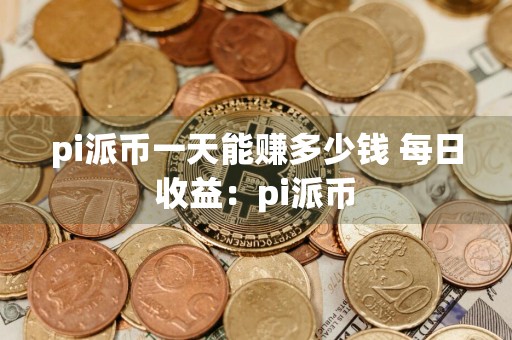 pi派币一天能赚多少钱 每日收益：pi派币