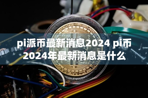 pi派币最新消息2024 pi币2024年最新消息是什么