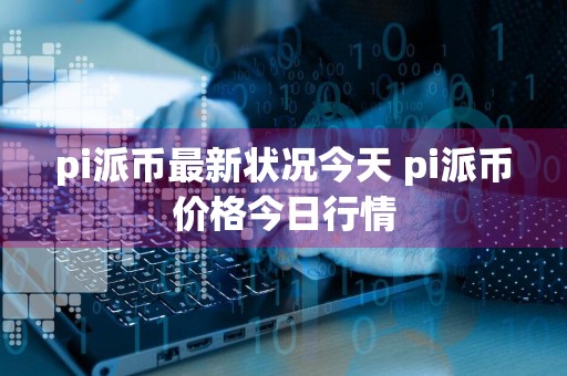 pi派币最新状况今天 pi派币价格今日行情