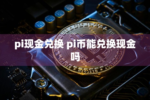 pi现金兑换 pi币能兑换现金吗