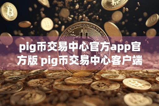 pig币交易中心官方app官方版 pig币交易中心客户端哪里下载