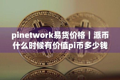 pinetwork易货价格｜派币什么时候有价值pi币多少钱一个币