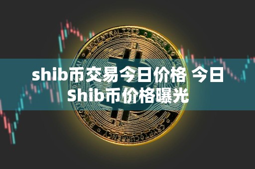 shib币交易今日价格 今日Shib币价格曝光