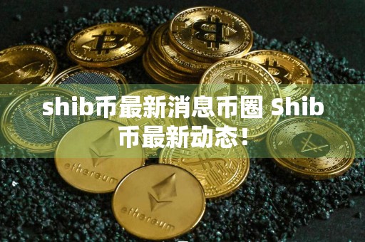 shib币最新消息币圈 Shib币最新动态！