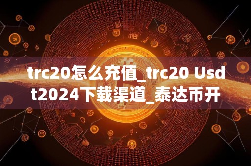 trc20怎么充值_trc20 Usdt2024下载渠道_泰达币开户需要多少钱一个