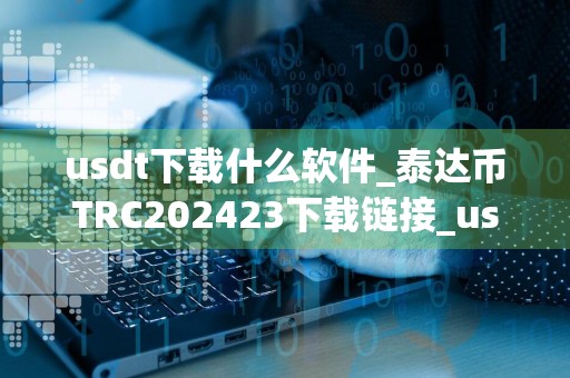usdt下载什么软件_泰达币TRC202423下载链接_usdt苹果下载