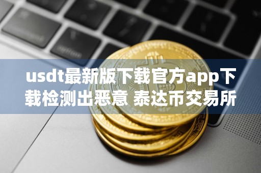 usdt最新版下载官方app下载检测出恶意 泰达币交易所手机钱包下载地址