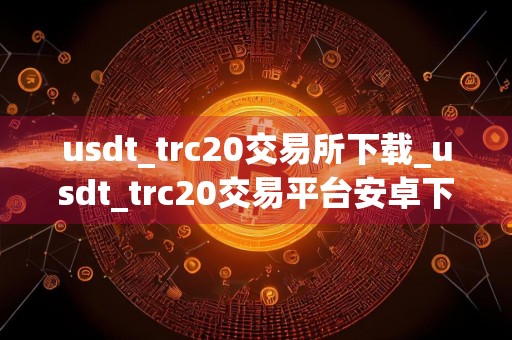 usdt_trc20交易所下载_usdt_trc20交易平台安卓下载