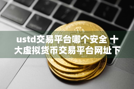 ustd交易平台哪个安全 十大虚拟货币交易平台网址下载